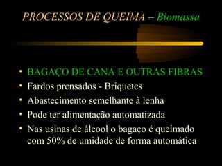 PROCESSOS DE QUEIMA – Biomassa



•   BAGAÇO DE CANA E OUTRAS FIBRAS
•   Fardos prensados - Briquetes
•   Abastecimento semelhante à lenha
•   Pode ter alimentação automatizada
•   Nas usinas de álcool o bagaço é queimado
    com 50% de umidade de forma automática
 