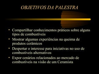 OBJETIVOS DA PALESTRA



• Compartilhar conhecimentos práticos sobre alguns
  tipos de combustíveis
• Mostrar algumas experiências na queima de
  produtos cerâmicos
• Despertar o interesse para iniciativas no uso de
  combustíveis alternativos
• Expor cenários relacionados ao mercado de
  combustíveis na visão de um Ceramista
 