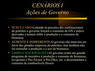 CENÁRIOS I
             Ações de Governo

• SUJO E CARO-Cedendo às pressões das multinacionais
  do petróleo o governo forçará o consumo de GN e outros
  derivados e tentará inibir a produção e o consumo de
  biomassa
• AUSENTE E INDIFERENTE-O governo não intervirá em
  favor das grandes empresas do petróleo, mas também não
  irá estimular a produção e o uso de biomassa
• LIMPO E NACIONALISTA-O governo criará um grande
  programa de incentivo à produção e consumo de biomassa,
  revigorará o Pro-Álcool, o Pro-Óleo, etc e desestimulará o
  consumo de combustíveis fósseis
 