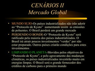 CENÁRIOS II
               Mercado Global
• MUNDO SUJO-Os países industrializados não irão aderir
  ao “Protocolo de Kyoto” aumentando assim as emissões
  de poluentes. O Brasil perderá um grande mercado
• PERDENDO O BONDE-O “Protocolo de Kyoto” será
  ratificado pela maioria dos países industrializados. O
  Brasil irá atrair poucos investimentos “verdes” por não
  estar preparado. Outros países criarão condições para estes
  investimentos
• LIMPANDO O PLANETA-Movidos pelos objetivos do
  “Protocolo de Kyoto”, e pelo agravamento das mudanças
  climáticas, os países industrializados investirão muito em
  energias limpas. O Brasil será o grande fornecedor dos
  créditos de carbono para o primeiro mundo
 