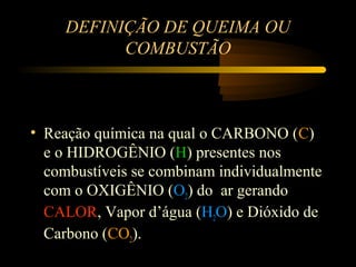DEFINIÇÃO DE QUEIMA OU
           COMBUSTÃO



• Reação química na qual o CARBONO (C)
  e o HIDROGÊNIO (H) presentes nos
  combustíveis se combinam individualmente
  com o OXIGÊNIO (O2) do ar gerando
  CALOR, Vapor d’água (H2O) e Dióxido de
  Carbono (CO2).
 