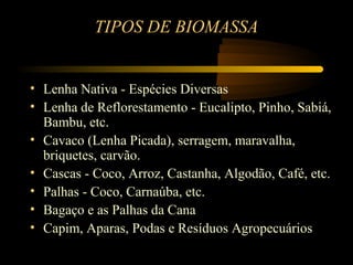 TIPOS DE BIOMASSA


• Lenha Nativa - Espécies Diversas
• Lenha de Reflorestamento - Eucalipto, Pinho, Sabiá,
  Bambu, etc.
• Cavaco (Lenha Picada), serragem, maravalha,
  briquetes, carvão.
• Cascas - Coco, Arroz, Castanha, Algodão, Café, etc.
• Palhas - Coco, Carnaúba, etc.
• Bagaço e as Palhas da Cana
• Capim, Aparas, Podas e Resíduos Agropecuários
 