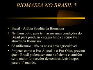 BIOMASSA NO BRASIL *


• Brasil - Arábia Saudita da Biomassa
• Nenhum outro país tem as mesmas condições do
  Brasil para produzir energia limpa e renovável
  através da Biomassa
• Só utilizamos 10% da nossa área agricultável
• Projetos como o Pro-Álcool e o Pro-Óleo, provam
  que o Brasil poderá ser auto-suficiente e também
  ser o maior fornecedor de combustíveis limpos
  para o 1º mundo.
                * Matriz Energética Brasileira - João Alves Filho
 