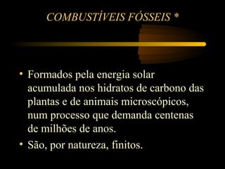 COMBUSTÍVEIS FÓSSEIS *




• Formados pela energia solar
  acumulada nos hidratos de carbono das
  plantas e de animais microscópicos,
  num processo que demanda centenas
  de milhões de anos.
• São, por natureza, finitos.
            * Matriz Energética Brasileira - João Alves Filho
 