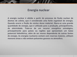 Energia nuclear
A energia nuclear é obtida a partir do processo de fissão nuclear de
átomos de urânio, que é considerado uma fonte esgotável de energia.
Quando ocorre a fissão do núcleo desse material, libera-se uma grande
quantidade de energia, que é utilizada para a produção, principalmente,
de eletricidade. Trata-se de um recurso energético estratégico,
principalmente para países ou regiões que apresentam um baixo
potencial hidrelétrico, além de ser menos dependente de outras fontes
de energia. As energias nucleares contam com reservas maiores, utilizam
menores áreas e não emitem poluentes gasosos na atmosfera.
 