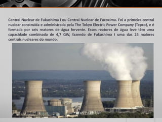 Central Nuclear de Fukushima I ou Central Nuclear de Fucoxima. Foi a primeira central
nuclear construída e administrada pela The Tokyo Electric Power Company (Tepco), e é
formada por seis reatores de água fervente. Esses reatores de água leve têm uma
capacidade combinada de 4,7 GW, fazendo de Fukushima I uma das 25 maiores
centrais nucleares do mundo.
 