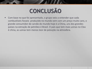 CONCLUSÃO
 Com base no que foi apresentado, o grupo veio a entender que cada
combustíveis fosseis produzido no mundo vem com um preço muito caro, o
grande consumidor de carvão do mundo hoje é a China, uns dos grandes
países na extração de petróleo é Brasil. O país que tem mais usinas no Clea
é china, as usinas tem menos teor de poluição na atmosfera.
 