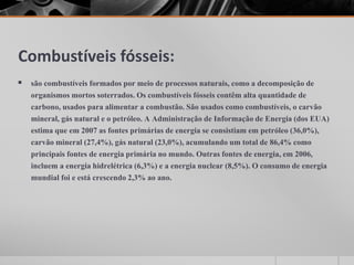 Combustíveis fósseis:
 são combustíveis formados por meio de processos naturais, como a decomposição de
organismos mortos soterrados. Os combustíveis fósseis contêm alta quantidade de
carbono, usados para alimentar a combustão. São usados como combustíveis, o carvão
mineral, gás natural e o petróleo. A Administração de Informação de Energia (dos EUA)
estima que em 2007 as fontes primárias de energia se consistiam em petróleo (36,0%),
carvão mineral (27,4%), gás natural (23,0%), acumulando um total de 86,4% como
principais fontes de energia primária no mundo. Outras fontes de energia, em 2006,
incluem a energia hidrelétrica (6,3%) e a energia nuclear (8,5%). O consumo de energia
mundial foi e está crescendo 2,3% ao ano.
 