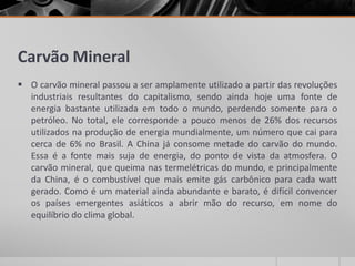 Carvão Mineral
 O carvão mineral passou a ser amplamente utilizado a partir das revoluções
industriais resultantes do capitalismo, sendo ainda hoje uma fonte de
energia bastante utilizada em todo o mundo, perdendo somente para o
petróleo. No total, ele corresponde a pouco menos de 26% dos recursos
utilizados na produção de energia mundialmente, um número que cai para
cerca de 6% no Brasil. A China já consome metade do carvão do mundo.
Essa é a fonte mais suja de energia, do ponto de vista da atmosfera. O
carvão mineral, que queima nas termelétricas do mundo, e principalmente
da China, é o combustível que mais emite gás carbônico para cada watt
gerado. Como é um material ainda abundante e barato, é difícil convencer
os países emergentes asiáticos a abrir mão do recurso, em nome do
equilíbrio do clima global.
 