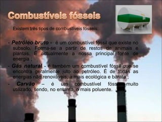 São produzidos pela decomposição de animais e plantas. Contudo, este processo demora milhões de anos. Logo são considerados fontes de energia não renováveis.Combustíveis fósseisExistem três tipos de combustíveis fósseis:- Petróleo bruto -  é um combustível fóssil que existe no subsolo. Forma-se a partir de restos de animais e plantas. É actualmente a nossa principal fonte de energia ;- Gás natural - é também um combustível fóssil que se encontra geralmente juto ao petróleo. É de todas as energias não renováveis, a mais ecológica e barata ;- Carvão – é um combustível fóssil muito utilizado, sendo, no entanto, o mais poluente.