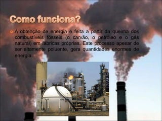 Como funciona?A obtenção de energia é feita a partir da queima dos combustíveis fósseis (o carvão, o petróleo e o gás natural) em fábricas próprias. Este processo apesar de ser altamente poluente, gera quantidades enormes de energia.