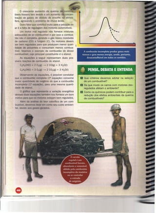 o crescente            aumento da queima de combus-
tíveis fósseis tem            levado a um aumento da concen-
tração de gases              de dióxido de enxofre na atmos-
fera, agravando o            problema de chuva ácida.
     Outro fator que contribui muito para a poluição do
ar é a falta de regulagem dos motores automotivos.                                                             , .•..
                                                                                                              '
       Um motor mal regulado não fornece misturas
adequadas de ar-combustível e por isso a combus-
                                                                                                              
                                                                                                               
                                                                                                                '
                                                                                                                
                                                                                                                               -
tão não é      peta, gerando o gás tóxico monóxido
                                                                                                                       ,
de carbo o CO) e fuligem (e). Os motores devem                                                                            '..
ser bem reg lados para que produzam menor quan-                       a'
                                                                      w
tidade          entes e consumam menos combus-
tível.          o exemplo da combustão do álcool                                  A combustão incompleta produz gases mais
co                 principal constituinte é o etanol,                           tóxicos e gera menos energia, sendo, portanto,
            =-,.Ja,....,.::~ a seguir representam duas pos-                         desuconselhável em todos os sentidos.
                             combustão           do etanol.
                       - 2 02(g)        --7    2 eO(g)   + 3 H20(l)        -                  -      -   --             ----    -       ~-


                       - 3       :Ag)   --7    2 e02(g) + 3 H20(I)             : : DEBATA E ENTENDA
                                                                               t PENSE,
      Oi'1I<:Pn.r.::-.VI    as equações, é possível constatar
                                  pleta (2~ equação) consome                   o Que     critérios devemos         adotar           na seleção
                                    igênio do que a combustão                       de um combustível?
                           eQuaçãcJ) , para uma mesma quanti-                  f) De que modo os carros com motores des-
                                                                                    regulados afetam o ambiente?
                               reoresenta a variação energética                IJ   Como os químicos podem contribuir para a
                     -.::uUidl.,;ut:~ também nos fornece um bom                     redução dos efeitos ambientais da queima
mo                                      es estejam bem regulados.                   de combustíveis?
                                          eor calorífico de um com-
bU~lun:~. nF»af:.r-",.:::;   ...,..~       conta seu custo ambien-
                                       ,0lTI


ta.                                             s.




•
 