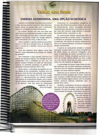 ENERGIA AlTERNATIVA, UMA OpçÃO ECOLÓGICA
     Quando a humanidade descobriu como produzir                Atualmente, as necessidades energéticas
o fogo para se aquecer e preparar seus alimentos,          um país são diretamente proporcionais ao seu gra
estava dando um grande salto para o desenvolvi-            de industrialização. Assim, sociedades altamente
mento da sociedade que hoje conhecemos.                    industrializadas são grandes consumidoras de ener-
     No entanto, iniciava com isso uma trilha sem          gia. Esse alto consumo exige também a utilização
volta. Parece-nos impossível retroceder e voltar a viver   de variadas fontes, renováveis ou não.
sem a tecnologia que tanto gera e consome energia.              Os combustíveis fósseis representam 95% da
Imaginar uma grande cidade sem energia elétrica e          energia consumida no mundo, sendo o transporte e
sem combustíveis nos evoca a idéia de caos.                a indústria os principais consumidores. Também é
    Nesse contexto, o grande problema que enfren-          considerável, até mesmo em países súbdesenvolvi-
tamos é o fato de a principal fonte de energia em          dos ou em desenvolvimento, o consumo residencial
todo o mundo ser o petróleo, recurso que vem se            desses combustíveis.
esgotando.                                                      A queima de combustíveis também é utilizada
     Será que podemos fazer alguma coisa para              para gerar energia elétrica em usinas termelétricas.
diminuir nossa dependência de energia em relação           No Brasil, graças ao potencial hidrográfico exis-
ao petróleo?                                               tente, a exploração de usinas termelétricas não é
     Para responder a essa questão, devemos con-           muito comum. Todavia, um grande aumento no con-
siderar que qualquer espécie viva interage de forma        sumo de energia elétrica poderá nos levar a fazer
modificadora com o ambiente em que vive. Um                uso mais intenso desse tipo de usina, que já é uti-
                                                           lizado nos três Estados da Região Sul.
grande impacto histórico no modo de intervenção
humana no ambiente aconteceu no período Pós-                    A necessidade de buscar novas fontes de ener-
Revolução Industrial (séculos XVIII e XIX).                gia justifica-se não só pelos problemas ambientais,
                                                           mas pelo risco de colapsos, causados pela falta de
     Nessa época, a densidade demográfica de mui-
                                                           energia, aos quais estamos sujeitos.
tas regiões já era considerável, iniciando uma mu-
dança no modo de vida e de produção. Essa mudan-                 Sabemos que as reservas de petróleo são dis-
ça acentuou-se nos séculos XIX e XX, com o surgi-          tribuídas de forma desigual pelo mundo. Estima-se
mento e o desenvolvimento de motores movidos               que, enquanto a Arábia Saudita possui petróleo por
pela queima de combustíveis fósseis, com a expan-          mais oito décadas, alguns países, como os Estados
são da indústria siderúrgica e com o desenvolvimen-        Unidos, possuem reservas suficientes     para um
to da Química. Tudo isso levou ao crescimento              período bem menor.                   .
                                 exagerado do con-              No Brasil, a estimativa é de que as reservas du-
                                   sumo de energia.        rem menos de duas décadas, um prazo também pre-
                                                           ocupante. No caso do carvão, outra fonte esgotável
                                                           (não-renovável) de energia, a estimativa é de que nos-
                                                                                         sas reservas durem JX)r
                                                                                           mais dois séculos. As
                                                                                             reservas de gás na-
                                                                                              tural em terrttórí
                                                                                            brasileiro ta
                                                                                            têm suas décadas
                                                                                            contadas:    a
                                                                                            madamente
 