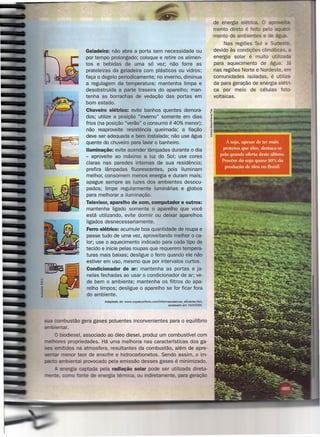 de energia elétrica. O a:vr,..oe~
                                                                                                        mento direto é feito pe o a~aut::;:)!-
                                                                                                        mento de ambientes e de ág •
                                                                                                              Nas regiões Sul e Sudest
                     Geladeira: não abra a porta sem necessidade ou                                     devido às condições climáticas. a
                     por tempo prolongado; coloque e retire os alimen-                                  energia solar é muito utiliza a
                     tos e bebidas de uma só vez; não forre as                                          para aquecimento de água. Já
                     prateleiras da geladeira com plásticos ou vidros;                                  nas regiões Norte e Nordeste, em
                     faça o degelo periodicamente; no inverno, diminua                                  comunidades isoladas, é utiliza-
                     a regulagern da temperatura; mantenha limpa e                                      da para geração de energia elétri-
                     desobstruída a parte traseira do aparelho; man-                                    ca por meio de células foto-
                     tenha as borrachas de vedação das portas em                                        voltaicas.
                     bom estado.
                     Chuveiro elétrico: evite banhos quentes demora-
                     dos; utilize a posição "inverno" somente em dias
                     frios (na posição "verão" o consumo é 40% menor);
                     não reaproveite resistência queimada; a fiação
                     deve ser adequada e bem instalada; não use água
                     quente do chuveiro para lavar o banheiro.
                     Iluminação: evite acender lâmpadas durante o dia
                     - aproveite ao máximo a luz do Sol; use cores
                     claras nas paredes internas de sua residência;
                     prefira lâmpadas fluorescentes,   pois iluminam
                     melhor, consomem menos energia e duram mais;
                     apague sempre as luzes dos ambientes desocu-
                     pados; limpe regularmente luminárias e globos
                     para melhorar a iluminação.
                     Televisor, aparelho de som, computador e outros:
                     mantenha ligado somente o aparelho que você
                     está utilizando, evite dormir ou deixar aparelhos
                     ligados desnecessariamente.
                     Ferro elétrico: acumule boa quantidade de roupa e
                     passe tudo de uma vez, aproveitando melhor o ca-
                     lor; use o aquecimento indicado para cada tipo de
                     tecido e inicie pelas roupas que requerem tempera-
                     turas mais baixas; desligue o ferro quando ele não
                     estiver em uso, mesmo que por intervalos curtos.
                     Condicionador de ar: mantenha as portas e ja-
                     nelas fechadas ao usar o condicionador de ar; ve-
                     de bem o ambiente; mantenha os filtros do apa-
                     relho limpos; desligue o aparelho se for ficar fora
                     do ambiente.
                             Adaptado   de: www.copelconforto.comlinformacoes/uso_eficiente.htm.
                                                                               acessado em 10/3/2005.




      combustão gera gases poluentes inconvenientes                           para o equilíbrio
      iental.
      O biodiesel, associado ao óleo diesel, produz um combustível com
~>.I'ht .•respropriedades. Há uma melhoria nas características dos ga-
         . 'dos na atmosfera, resultantes da combustão, além de apre-
              or teor de enxofre e hidrocarbonetos. Sendo assim, o im-
             iental provocado pela emissão desses gases é minimizado.
                'a ca tada pela radiação solar pode ser utilizada direta-
                         e e ergia térmica, ou indiretamente, para geração
 
