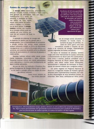 Fontes de energia limpa
     A energia eólica destaca-se, principalmente,
pelo seu reduzido impacto ambiental e baixo custo
para geração de eletricidade, visto que sua
matéria-prima   é o vento. Ge-
ralmente, a avaliação do poten-
cial eólico de uma região
requer uma análise de da s
sobre a rapidez e a constãn-
cia de seus ventos.    energia
cinética contida nas massas
de ar (energia eólica)
captada por uma hnhõTY-l
meio de um conjun o
três pás.
      A operação de sistemas                                                vas de energia sendo estudadas e
ca depende do destino                                                        utilizadas no mundo inteiro. O
energia gerada. Com a ínrtpCrssItN:la:1e                                      aumento do preço do petróleo, ini-
a energia cinética d                                                          ciado em 1973, gerou uma nova
acabam estocando e                                                    consciência mundial a respeito da pro-
interligando-se com o si                                    dução e do consumo de energia, especialmente
vencional, com sistemas                                     quando originadas de fontes renováveis.
baterias de acumuladores
                                                                 Na época de escassez do petróleo, também
médio portes.                                               surgiu uma crise internacional do açúcar, motivando
    Grandes turbinas eoUCC!.S                     a-        o direcionamento do álcool para fins combustíveis.
mente instaladas,                         eEtricas.         Entre erros e acertos, pode-se considerar que o
Pequenas turbinas eõli                 aonJVei1tadas        Programa Nacional do Álcool obteve algum saldo
como cata-ventos e rnr,inl"V'lC: : m!Deanento    de         positivo, pois várias metas foram alcançadas,
água e outras a ícações,                                    demonstrando o potencial da biomassa no Brasil,
     No ano de 2                                            apesar de severas críticas que o programa sofreu.
grama Emerge .                                                   Um ponto negativo do Programa Nacional do
  vo de i      a Pnlr:>l"t1~                                Álcool foi a exagerada invasão da fronteira agrícola
                                                            alimentar pelos superextensivos canaviais, com mão-
                                                            de-obra desprotegida de seus benefícios sociais: os
                                                            bóias-frias. Além disso, verificaram-se vários proble-




    Os biodigestores, além de produzirem energia, ajudam a diminuir um sério problema das sociedades modernas: o
     lixo. Alguns projetos governamentais vêm aproveitando recursos da biomassa para a produção de eletricidade a
                partir da cana-de-açúcar, de resíduos agrícolas, de resíduos da madeira e de óleos vegetais.
 