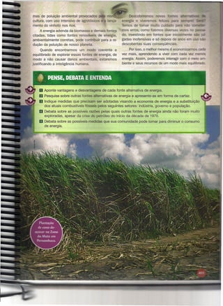 mas de poluição ambiental provocados pela mo                   Descobriremos      novas fon es altaor-:::n.,.",.,
cultura, com uso intensivo de agrotóxicos e o lança-       energia e viveremos felizes para se
mento do vinhoto nos rios.                                 Temos de tomar muito cuidado para ã
     A energia advinda da biomassa e demais fontes         mos erros, como fizemos diversas vezes
citadas, tidas como fontes renováveis de energia,          do, investindo em fontes que inicialmente  -
ambientalmente corretas, pode contribuir para a re-        gadas inofensivas e só depois de anos em uso             -
dução da poluição de nosso planeta.                        descobertas suas conseqüências.
       Quando encontrarmos    um modo coerente e                Por isso, o melhor mesmo é economizarmos cada
equilibrado de explorar essas fontes de energia, de        vez mais, aprendendo a viver com cada vez menos
 modo a não causar danos ambientais, estaremos             energia. Assim, poderemos interagir com o meio am-
justificando a inteligência humana.                        biente e seus recursos de um modo mais equilibrado.




    o Aponte     vantagens e desvantagens     de cada fonte alternativa de energia.
    fi    Pesquise sobre outras fontes alternativas   de energia e apresente-as    em forma de cartaz.
    IBJ   Indique medidas que precisam ser adotadas visando a economia de energia e a substituição
          dos atuais combustíveis fósseis pelos seguintes setores: indústria, governo e população.
    li    Debata sobre as possíveis razões pelas quais outras fontes de energia ainda não foram muito
          exploradas, apesar da crise do petróleo do início da década de 1970.
    m Debata      sobre as possíveis medidas que sua comunidade      pode tomar para diminuir o consumo
          de energia.
 