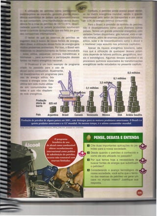 e
                                                    '2f'ao::::.o
                                                             gra       e pe                           a     atriz energé íca
                                                                zem menos                         respo sá e pelo setor de ra s      e
                                             c:C"i"':'25:a<;a"o essa depen-
                                                              d                                   de 10% da energia elétrica consumida.
                                                            3-1974, desen-                             Para o Brasil, a previsão do término do
                                                           ores resolveram                        não é desesperadora como para diversos
                                                        e era feita por gran-                     países. Temos um grande potencial energético.
                                                                                                  variadas fontes disponíveis: gás natural, xisto e Cá -
                                                rvas de                petróleo se                vão mineral, além de enormes potenciais hidráulico.
                                                ~  fontes
                                                      "élS             de energia.                eólico, solar e de biocombustíveis como o álcool e
                      JilIiit::::r::âC«lessa fonte de                 energia gera                o biodiesel (veja assunto nos próximos capítulos).
__ iIIIK.    .1a:1e'rr.a!s, ""'....,..
                                    .•..•
                                      _""..:a·s.Por isso,             o Brasil vem                     Apesar da riqueza energética brasileira, sabe-
                         --~,-:-.y
                                 '"'lento      de fontes renováveis                               mos que a utilização de quaisquer desses poten-
                               joJCO..A.J<:,,,as
                                           centrais hidrelétricas e                               ciais depende de fatores políticos, geográficos, soci-
                                      entar a participação dessas                                 ais e estratégicos. Algumas dessas questões e os
                                   rgética nacional.                                              processos químicos associados às transformações
             ,:;:r.~i'fl'-:JIé
                             m bom exemplo de programa                                            energéticas serão estudados no presente capítulo.
                           o para o uso de
                        -:--
                          ustível. Atualmente,
       ,"",~-...-~=~em programas para
                        s                                                                                                                     8,5 milhões
                 =-- gía eólica, bio-                                                                                          8,1 milhões
             ;:, er.ergla solar. Esta
                  sido muito utiliza-
        ;:,~ comunidades          iso-
            e que não dispõem
           e energética.

                         Produção
                         diária de            825 mil




                                               •
                         barris


                         País               Argentina              Brasil          Canadá            Venezuela      México        EUA        Arábia Saudita

     Pr-odução de petróleo de alguns países em 2001 com destaque para os maiores produtores americanos. O Brasil é o
                                                                            J



               quinto produtor americano e o 15? mundial. Ao mesmo tempo, é o sétimo consumidor mundial.
~:      WYW.petroequimica.com.br/edicoes/ed_240/ed_240b.html,        acessado   em 10/03/2005.




                                                                                                     o Cite duas     importantes aplicações      do pe-
                                                                                                          tróleo para a nossa sociedade.
                                                                                                     fJ   Desde quando o petróleo é conhecido         e
                                                                                                          como ele era utilizado no passado?
                                                                                                     11 Por    que temos hoje a necessidade de
                                                                                                          buscar fontes de energia que substituam
                                                                                                          o petróleo?
                                                                                                     D    Considerando o avanço tecnológico
                                                                                                          nossa sociedade, você acha que o
                                                                                                          no das reservas de petróleo vai g
                                                                                                          caos no mundo inteiro? JU~IJII.IUC
                                                                                                          resposta.
 