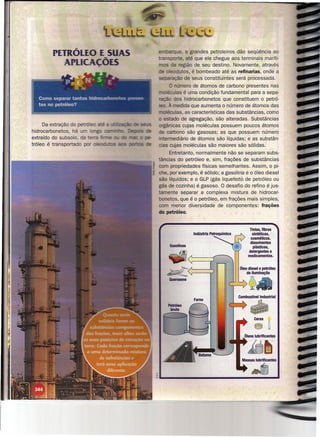 s   embarque, e grandes petroleiros dão seqüência ao
                                    sporte, até que ele chegue aos terminais maríti-
                                     da região de seu destino. Novamente, através
                                     eodutos, é bombeado até as refinarias, onde a
                                separação de seus constituintes será processada.
                                       O número de átomos de carbono presentes nas
                                      - ulas é uma condição fundamental para a sepa-
                                ração dos hidrocarbonetos que constituem o petró-
                                    . À medida que aumenta o número de átomos das
                                    léculas, as características das substâncias, como
                                   estado de agregação, são alteradas. Substâncias
      Da extração do pe -       orgânicas cujas moléculas possuem poucos átomos
hidrocarbonetos, há u           de carbono são gasosas; as que possuem número
extraído do subsolo, da         . ermediário de átomos são líquidas; e as substân-
tróleo é transportado           cias cujas moléculas são maiores são sólidas.
                                     Entretanto, normalmente não se separam subs-
                                tâncias do petróleo e, sim, frações de substâncias
                                com propriedades físicas semelhantes. Assim, o pi-
                                che, por exemplo, é sólido; a gasolina e o óleo diesel
                                são líquidos; e o GLP (gás liquefeito de petróleo ou
                                gás de cozinha) é gasoso. O desafio do refino é jus-
                                tamente separar a complexa mistura de hidrocar-
                                bonetos, que é o petróleo, em frações mais simples,
                                com menor diversidade de componentes: frações
                                do petróleo.


                                                                         TIntas, fibras
                                                                          sintéticas,
                                                                         cosméticos,
                                                                         dissolventes
                                                                           plásticos,
                                                                        detergentes e
                                                                        medicamentos.




                                    Querosene



                                                                   Combustivellndustrial


                                                                          ~


                                                                              ã~
                                                                      Óleos lubrificantes


                                                               "'itJ~
                                                        ""'""---
                                                                     Massas lubrificantes

                                                                           .tJ
                                <~------------------------~
 