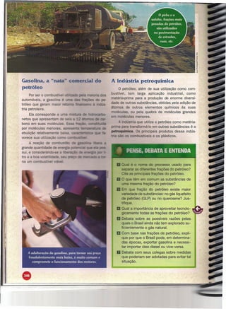 Gasolina, a -- ._+-                                        o    A indústria petroquímica
     petróleo                                                            o   petróleo, além de sua utilização como com-
                                                                     bustível, tem larga aplicação       industrial, como
           Por ser o cornbustr.e    _--"ccuo.:'
                                                                     matéria-prima para a produção de enorme diversi-
     automóveis, a gas
                                                                     dade de outras substâncias, obtidas pela adição de
     tróleo que geram
                                                                     átomos de outros elementos químicos às suas
     tria petroleira.
                                                                       oléculas, ou pela quebra de moléculas grandes
          Ela correspon e a
                                                                     e moléculas menores.                               .
     netos que apresenta
                                                                           . dústria que utiliza o petróleo como matéria-
     bono em suas rnolé
                                                                           para transformá-Io em outras substâncias é a
     por moléculas menor~.          a- - -        - te::::D~!C.Jra
                                                                     petroquíniica. Os principais produtos dessa indús-
     ebulição relativame e         - -
     vorece sua utilizaçã                                                            bustíveis e os plásticos.

          A reação de                                                                                                ---
     grande quan 'da e
     sui, e consideranoo-se                                              ~      PENSE, DEBATA E ENTENDA
     tro e a boa    anUdalje.
     na um combustfve.
                                                                                                 do processo usado para
                                                                             5eJlar.ar as     erentes frações do petróleo?
                                                                                e as     íncipais frações do petróleo.
                                                                             O que têm em comum as substâncias         de
                                                                             uma mesma fração do petróleo?
                                                                        11 Em que fração do petróleo existe maior
                                                                             variedade de substâncias: no gás liquefeito
                                                                             de petróleo (GLP) ou no querosene? Jus-
                                                                             tifique.
                                                                        li Qual   a importância de aproveitar tecnolo-
                                                                             gicamente todas as frações do petróleo?
                                                                        ~ Debata sobre as possíveis razões pelas
                                                                          quais o Brasil ainda não tem explorado su-
                                                                          ficientemente o gás natural.
                                                                        ~ Com base nas frações de petróleo, expli-
                                                                          que por que o Brasil pode, em determina-
                                                                          das épocas, exportar gasolina e necessi-
                                                                          tar importar óleo diesel ou vice-versa.
                                                                        D Debata      com seus colegas sobre medidas
                                                                             que poderiam ser adotadas para evitar tal
                                                                             situação.




II   •
 