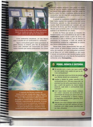 üência. aca        lançando
                                                     fera do que se fossem            Sum,JOOIS a:ri:r.::itN_
                                                     que geram mais gases tóxicos            as
                                                     lorífico maior. Por isso, a avaliação am íe
                                                     combustível tem de levar em conta tam -
                                                     rendimento energético.
                                                          a estudo do rendimento energético que
                                                     fazer neste capítulo nos ajudará a entender o    s
                                                     fenômenos, naturais ou não, presentes em no
                                                     mundo. Você compreenderá, por exemplo, por q e
                                                     um tronco de árvore, que levou décadas ou mesmo
                                                     séculos para se formar, pode, em curtíssimo tempo,
                                                     queimar e se transformar em cinzas.
                                                          a ramo da Física que estuda as relações das
                                                     transformações com a transferência de calor é a Ter-
                                                     modinâmica, palavra criada a partir de termo, que
    Como estávamos estudando, um dos fatores         se relaciona a calor, e dinâmica, que se relaciona a
para a escolha de um combustível é o ambienta!.      movimento ou mudanças. A área de estudo da
    Alguns combustíveis geram baixa quantidade de    Termodinâmica ampliou-se, englobando os proces-
gases tóxicos; no entanto, pelo fato de produzirem   sos físicos relacionados à energia.
pouco calor, precisam ser consumidos em quanti-          Nessa área, foram desenvolvidas leis que per-
dades maiores que outros combustíveis. Em conse-     mitem prever se determinados sistemas materiais,
                                                     como, por exemplo, um novo combustível na presen-
                                                     ça de faísca em um motor, poderão ou não mudar.
                                                     a estudo termodinâmico das transformações quími-
                                                     cas é desenvolvido por uma área da Termodinâmica
                                                     conhecida como Termoquímica . ./




                                                         o De acordo   com o texto, por que o petró-
                                                            leo vem sendo mais usado do que os de-
                                                            mais combustíveis?
                                                         f) Ao se procurar uma nova fonte de energia,
                                                            que fatores devem ser analisados?
                                                         11 Analise  a tabela do poder calorífico dos
                                                            combustíveis na p. 358 para responder: se
                                                            precisarmos de certa quantidade de ener-
                                                            gia, a partir da queima da menor massa
                                                            possível, qual seria o combustível mais
                                                            indicado?
                                                         11 Com   base nesta mesma tabela, coloque
                                                            em ordem crescente de rendimento em
                                                            quantidade de energia por grama de com-
                                                            bustível, considerando a mesma massa.
                                                            os seguintes combustíveis: gasolina, G
                                                            álcool e hidrogênio.
                                                         11 Debata   com seus colegas sobre as
                                                            veis razões por que nem sempre os
                                                            bustíveis com maior poder caloritico
                                                            os mais utilizados.
 