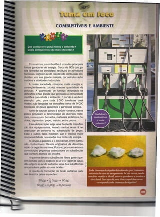 COMBUSTÍVEIS E AMBIENTE




     Como vimos, a combustão é uma das principais
  ntes geradoras de energia. Cerca de 90% dos ga-
                                                            .-
ses liberados na atmosfera, resíduos de atividades
 umanas, originam-se de reações de combustão pro-
 uzidas, em sua grande maioria, por veículos auto-
   tivos e atividades industriais.
     A nossa sociedade consome muita energia e,
   nseqüentemente, produz enorme quantidade de
poluição. A quantidade de fumaça despejada na
atmosfera é tão grande que preocupa a comunidade
 . ntífica que estuda o ambiente.   °
                                  carvão é um bom
exemplo, pois, para cada 1000 toneladas quei-
madas, são lançadas na atmosfera cerca de 9 000
  neladas de gases poluentes e partículas sólidas.
      Além de causar danos à saúde humana, esses
gases provocam a deterioração de diversos mate-
 'ais, como couro, borracha, materiais sintéticos, te-
  'dos, pigmentos, papel, metais, entre outros,
     Essa deterioração exige uma freqüente manuten-
ção dos equipamentos, levando muitas vezes à ne-
cessidade de conserto ou substituição de peças.
Esse e outros fatos mostram que é preciso maior
   ponsabilidade na escolha das fontes de energia.
    °   carvão, a gasolina e o óleo diesel, entre outros,
são combustíveis fósseis originados da decompo-
 , ão de organismos vivos. Por isso, possuem em sua
    stituição pequenas quantidades de substâncias
     contêm átomos de enxofre,
      queima dessas substâncias libera gases que,
    contato com o oxigênio do ar e o vapor de água,
  - origem ao ácido sulfúrico, uma das substâncias
responsáveis pelas chuvas ácidas.
      reação de formação do ácido sulfúrico pode
    oescnta pelas equações:

             S02{g)
                        1
                      + 2 02(g) -----7
                                     S03(g)
                        20(g) -----7 2S04(aq)
                                   H
 