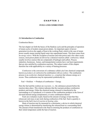 85



                                  CHAPTER 3

                            FUELS AND COMBUSTION




3.1 Introduction to Combustion

Combustion Basics

The last chapter set forth the basics of the Rankine cycle and the principles of operation
of steam cycles of modern steam power plants. An important aspect of power
generation involves the supply of heat to the working fluid, which in the case of steam
power usually means turning liquid water into superheated steam. This heat comes from
an energy source. With the exception of nuclear and solar power and a few other exotic
sources, most power plants are driven by a chemical reaction called combustion, which
usually involves sources that are compounds of hydrogen and carbon. Process
industries, businesses, homes, and transportation systems have vast heat requirements
that are also satisfied by combustion reactions. The subject matter of this chapter
therefore has wide applicability to a variety of heating processes.

    Combustion is the conversion of a substance called a fuel into chemical compounds
known as products of combustion by combination with an oxidizer. The combustion
process is an exothermic chemical reaction, i.e., a reaction that releases energy as it
occurs. Thus combustion may be represented symbolically by:

   Fuel + Oxidizer Y Products of combustion + Energy

Here the fuel and the oxidizer are reactants, i.e., the substances present before the
reaction takes place. This relation indicates that the reactants produce combustion
products and energy. Either the chemical energy released is transferred to the
surroundings as it is produced, or it remains in the combustion products in the form of
elevated internal energy (temperature), or some combination thereof.
     Fuels are evaluated, in part, based on the amount of energy or heat that they
release per unit mass or per mole during combustion of the fuel. Such a quantity is
known as the fuel's heat of reaction or heating value.
     Heats of reaction may be measured in a calorimeter, a device in which chemical
energy release is determined by transferring the released heat to a surrounding fluid.
The amount of heat transferred to the fluid in returning the products of combustion to
their initial temperature yields the heat of reaction.
 