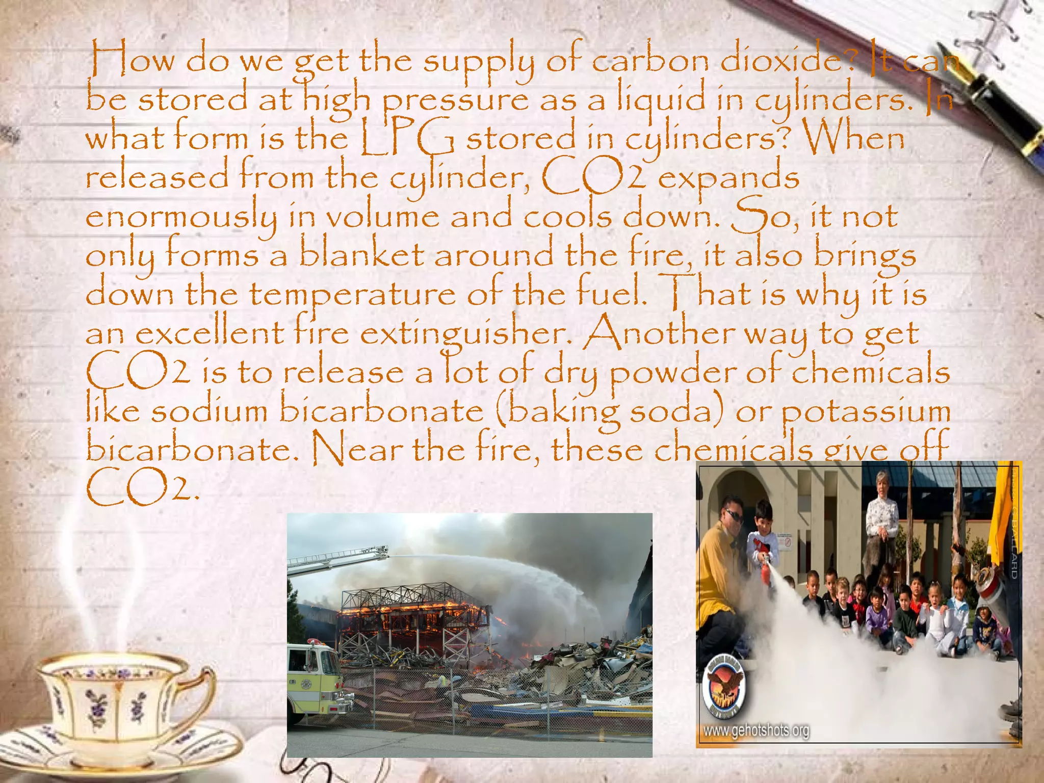How do we get the supply of carbon dioxide? It can
be stored at high pressure as a liquid in cylinders. In
what form is the LPG stored in cylinders? When
released from the cylinder, CO2 expands
enormously in volume and cools down. So, it not
only forms a blanket around the fire, it also brings
down the temperature of the fuel. That is why it is
an excellent fire extinguisher. Another way to get
CO2 is to release a lot of dry powder of chemicals
like sodium bicarbonate (baking soda) or potassium
bicarbonate. Near the fire, these chemicals give off
CO2.
 