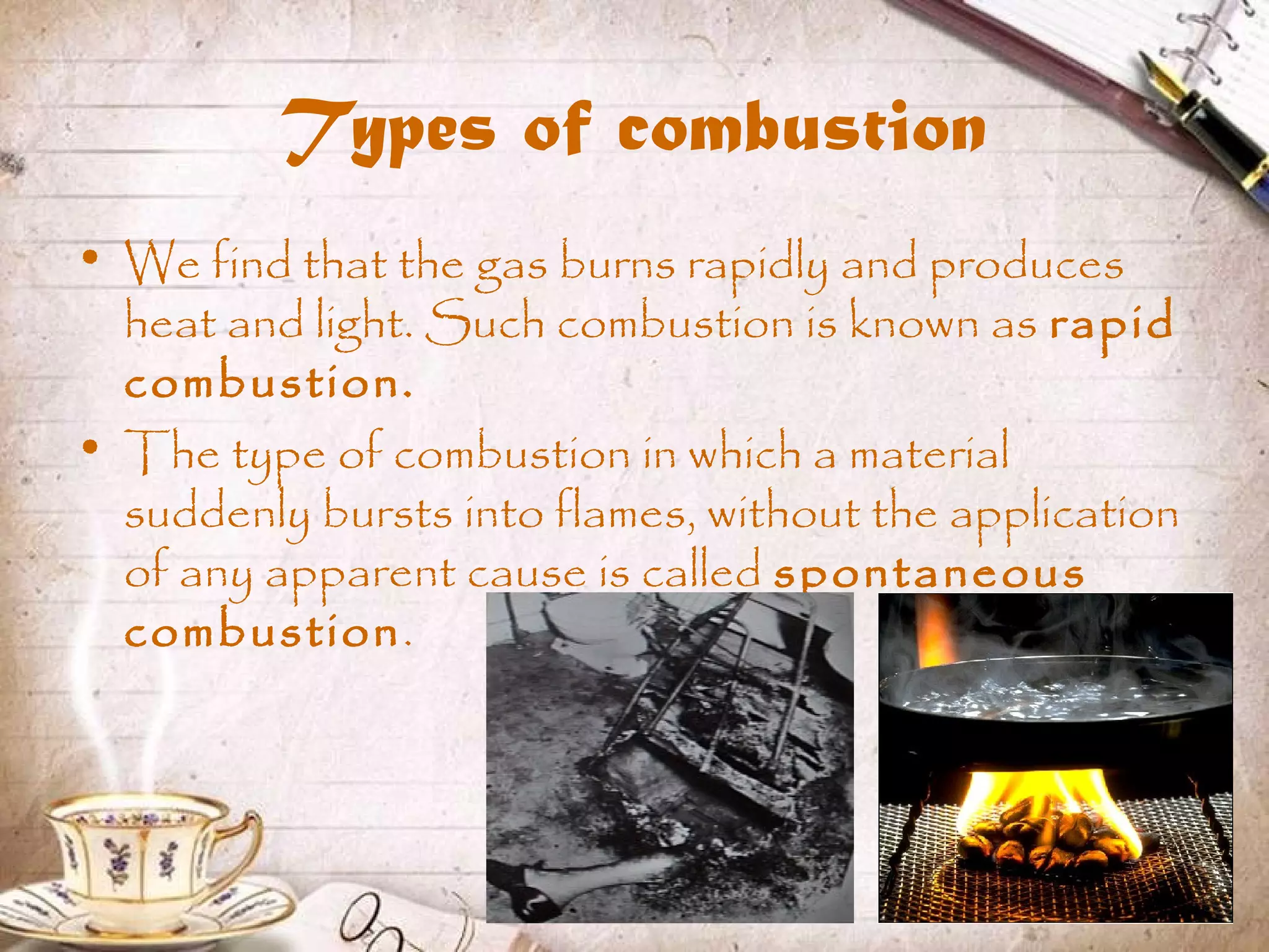 Types of combustion
• We find that the gas burns rapidly and produces
heat and light. Such combustion is known as rapid
combustion.
• The type of combustion in which a material
suddenly bursts into flames, without the application
of any apparent cause is called spontaneous
combustion.
 