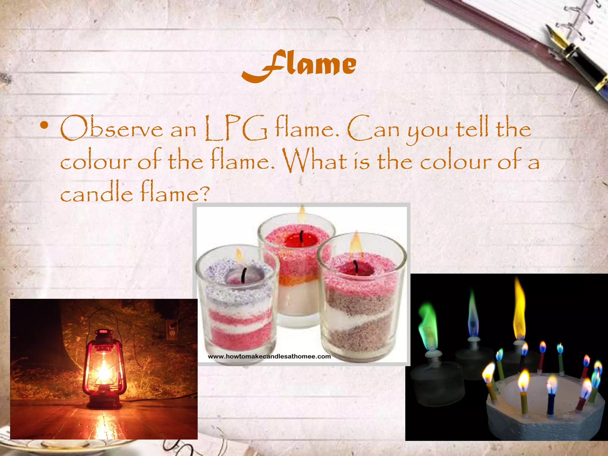 Flame
• Observe an LPG flame. Can you tell the
colour of the flame. What is the colour of a
candle flame?
 