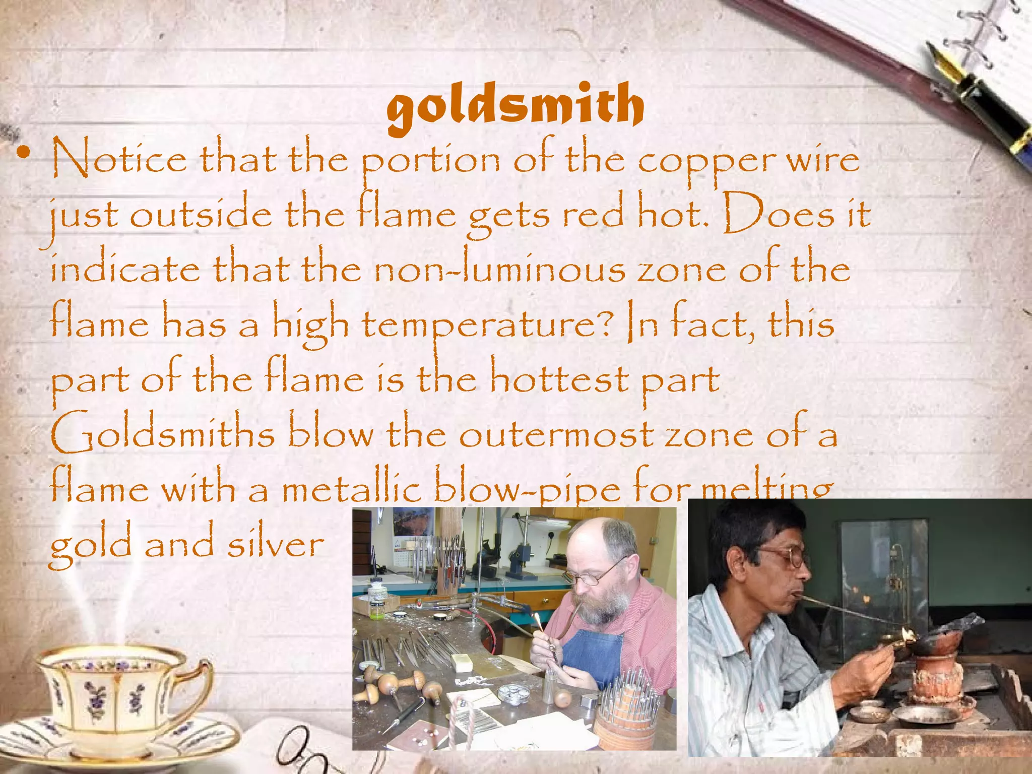 goldsmith
• Notice that the portion of the copper wire
just outside the flame gets red hot. Does it
indicate that the non-luminous zone of the
flame has a high temperature? In fact, this
part of the flame is the hottest part
Goldsmiths blow the outermost zone of a
flame with a metallic blow-pipe for melting
gold and silver
 