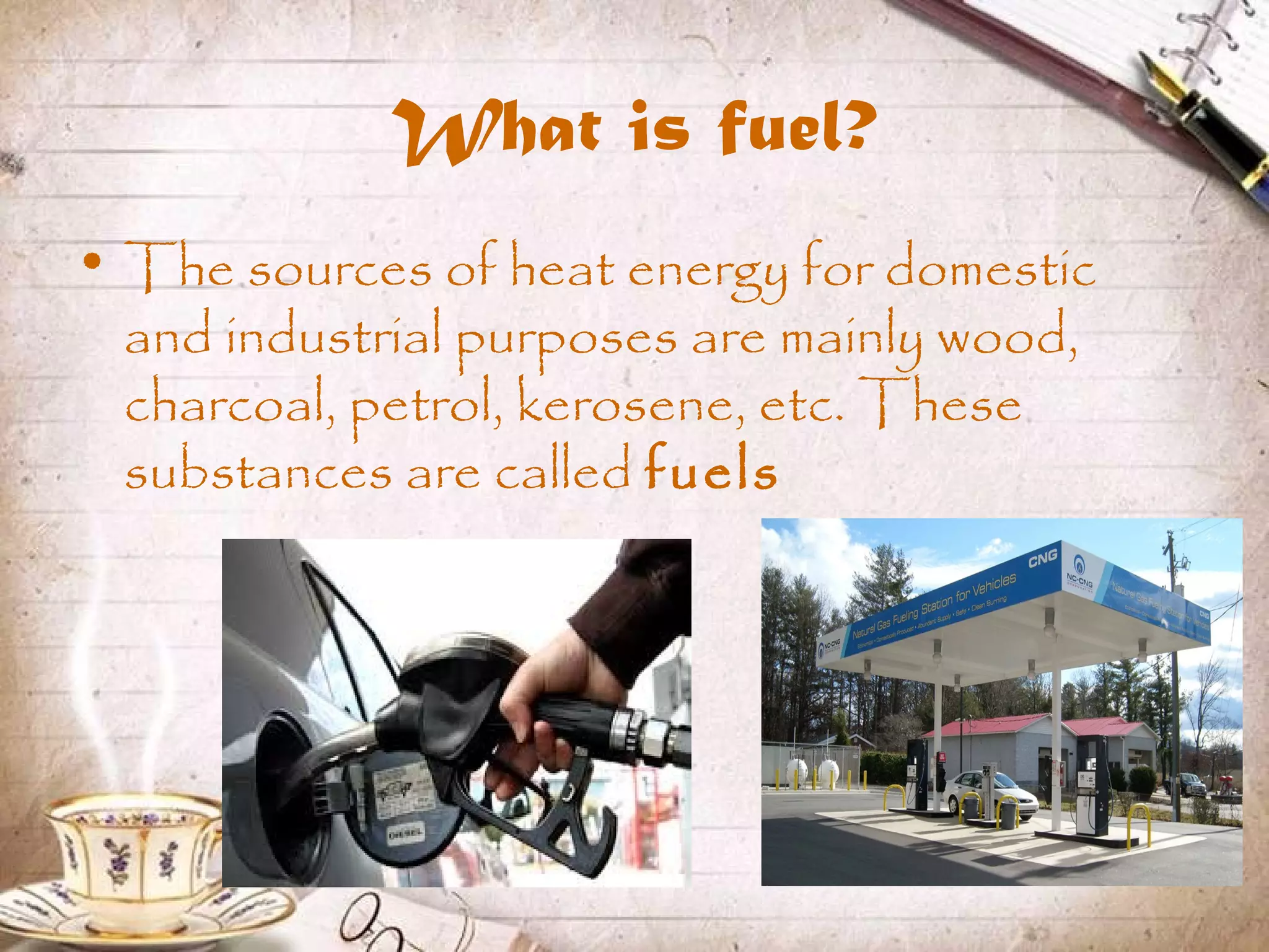 What is fuel?
• The sources of heat energy for domestic
and industrial purposes are mainly wood,
charcoal, petrol, kerosene, etc. These
substances are called fuels
 