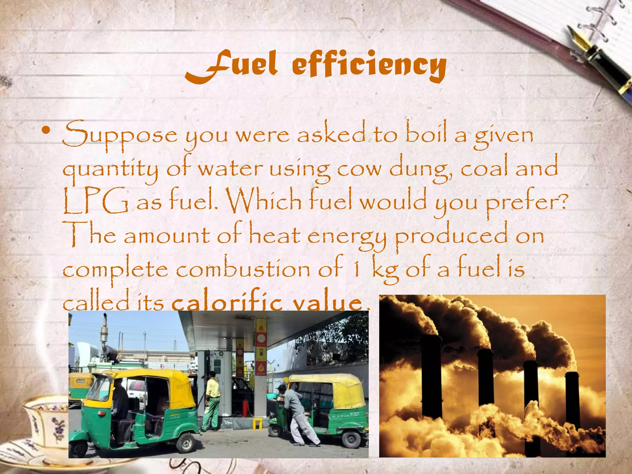 Fuel efficiency
• Suppose you were asked to boil a given
quantity of water using cow dung, coal and
LPG as fuel. Which fuel would you prefer?
The amount of heat energy produced on
complete combustion of 1 kg of a fuel is
called its calorific value.
 