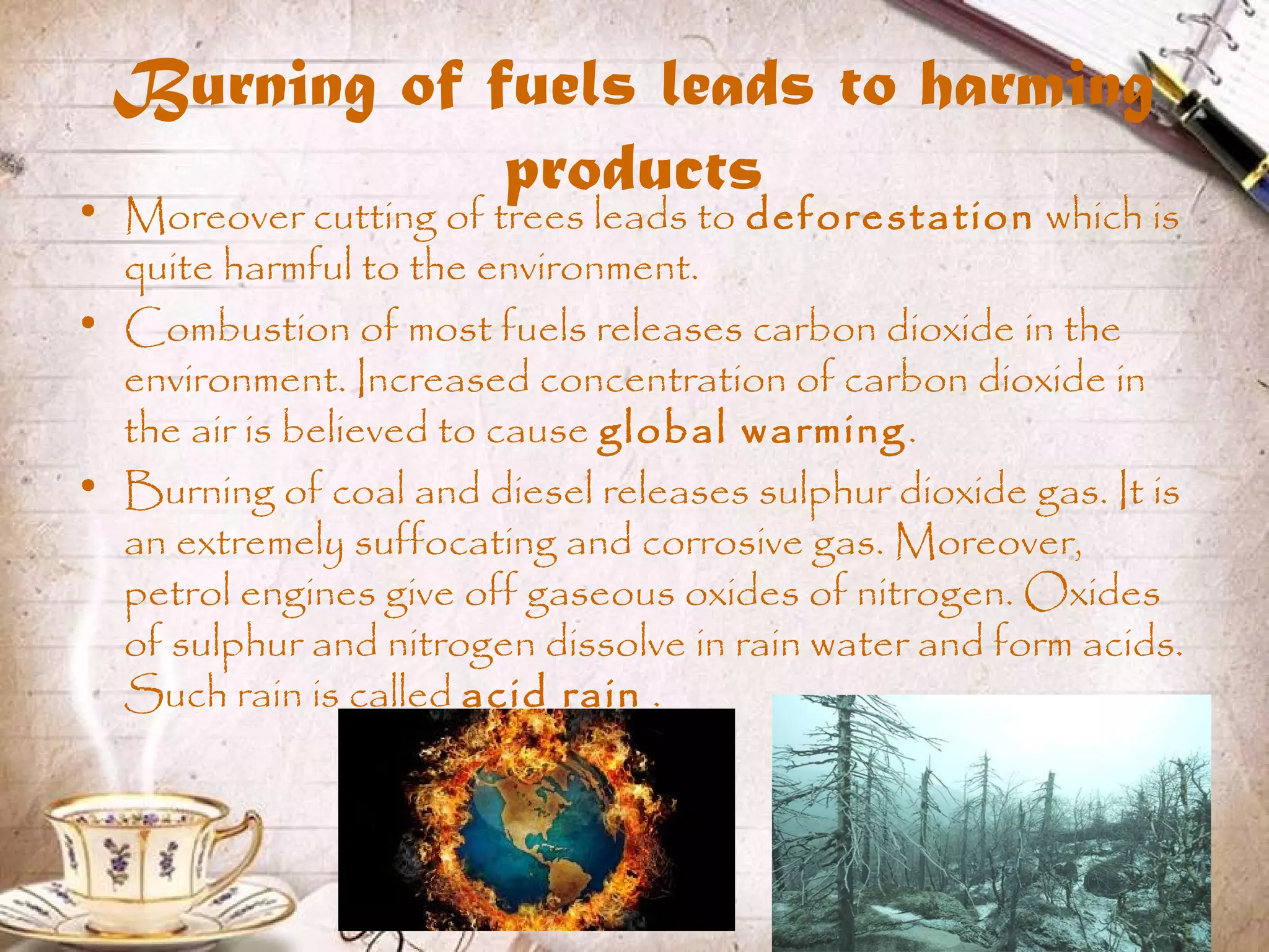 Burning of fuels leads to harming
products• Moreover cutting of trees leads to deforestation which is
quite harmful to the environment.
• Combustion of most fuels releases carbon dioxide in the
environment. Increased concentration of carbon dioxide in
the air is believed to cause global warming.
• Burning of coal and diesel releases sulphur dioxide gas. It is
an extremely suffocating and corrosive gas. Moreover,
petrol engines give off gaseous oxides of nitrogen. Oxides
of sulphur and nitrogen dissolve in rain water and form acids.
Such rain is called acid rain .
 