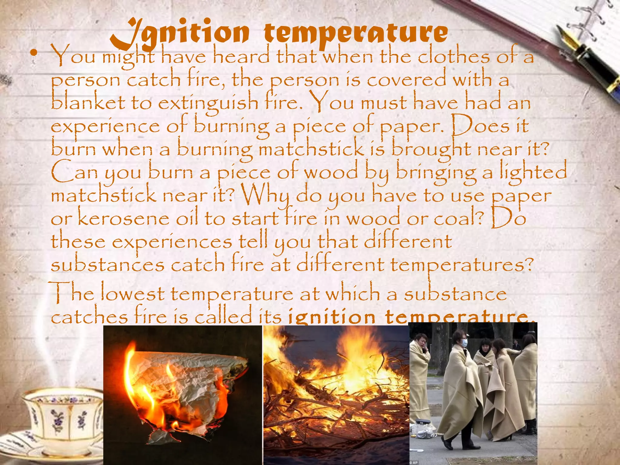 Ignition temperature• You might have heard that when the clothes of a
person catch fire, the person is covered with a
blanket to extinguish fire. You must have had an
experience of burning a piece of paper. Does it
burn when a burning matchstick is brought near it?
Can you burn a piece of wood by bringing a lighted
matchstick near it? Why do you have to use paper
or kerosene oil to start fire in wood or coal? Do
these experiences tell you that different
substances catch fire at different temperatures?
The lowest temperature at which a substance
catches fire is called its ignition temperature.
 