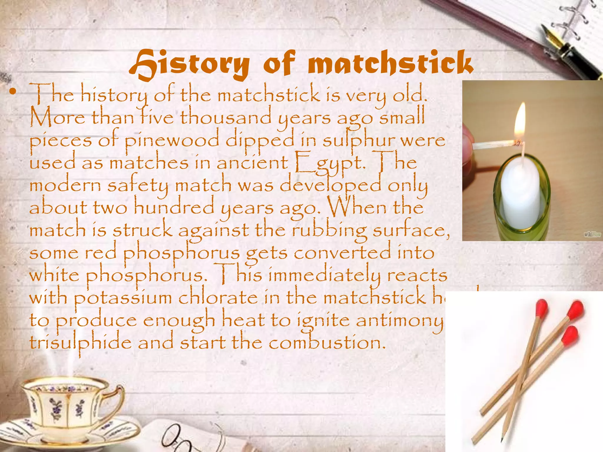 History of matchstick
• The history of the matchstick is very old.
More than five thousand years ago small
pieces of pinewood dipped in sulphur were
used as matches in ancient Egypt. The
modern safety match was developed only
about two hundred years ago. When the
match is struck against the rubbing surface,
some red phosphorus gets converted into
white phosphorus. This immediately reacts
with potassium chlorate in the matchstick head
to produce enough heat to ignite antimony
trisulphide and start the combustion.
 