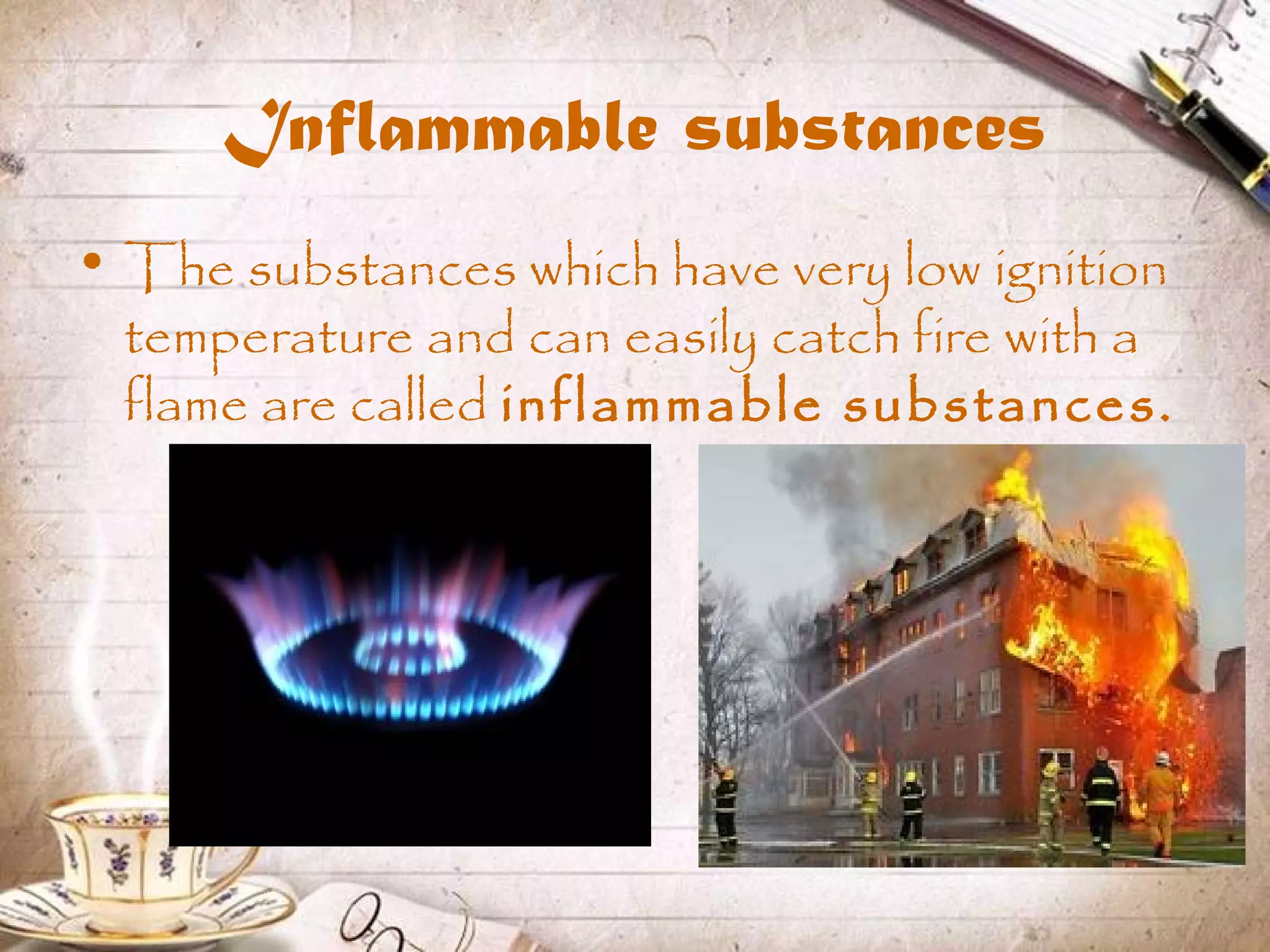 Inflammable substances
• The substances which have very low ignition
temperature and can easily catch fire with a
flame are called inflammable substances.
 