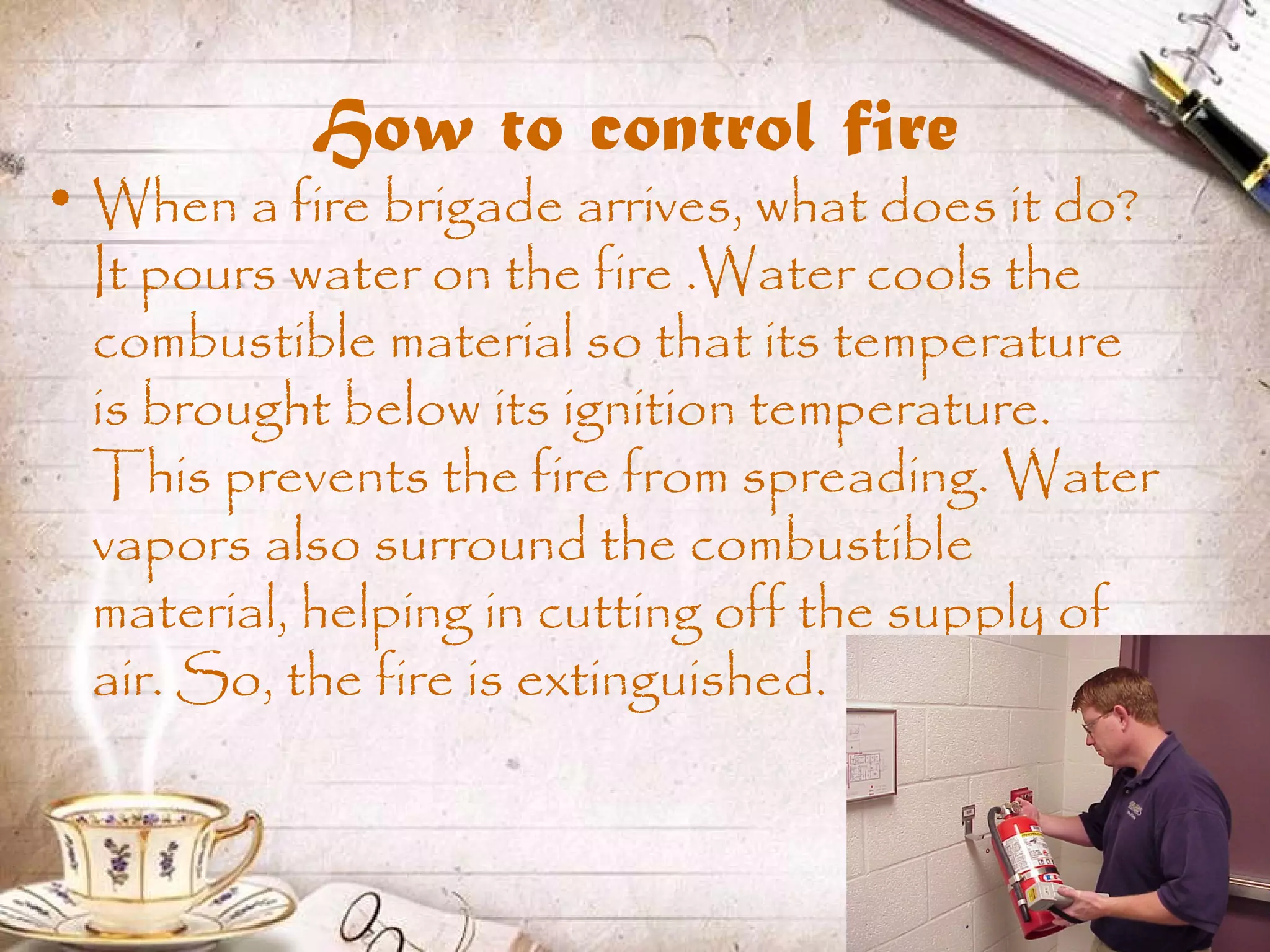 How to control fire
• When a fire brigade arrives, what does it do?
It pours water on the fire .Water cools the
combustible material so that its temperature
is brought below its ignition temperature.
This prevents the fire from spreading. Water
vapors also surround the combustible
material, helping in cutting off the supply of
air. So, the fire is extinguished.
 