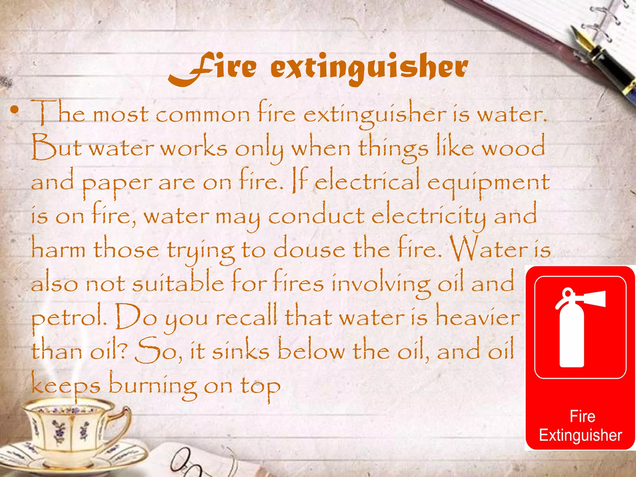 Fire extinguisher
• The most common fire extinguisher is water.
But water works only when things like wood
and paper are on fire. If electrical equipment
is on fire, water may conduct electricity and
harm those trying to douse the fire. Water is
also not suitable for fires involving oil and
petrol. Do you recall that water is heavier
than oil? So, it sinks below the oil, and oil
keeps burning on top
 