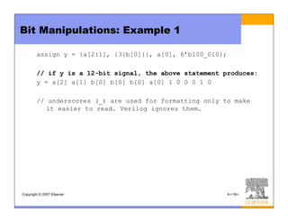 Copyright © 2007 Elsevier 4-<16>
Bit Manipulations: Example 1
assign y = {a[2:1], {3{b[0]}}, a[0], 6’b100_010};
// if y is a 12-bit signal, the above statement produces:
y = a[2] a[1] b[0] b[0] b[0] a[0] 1 0 0 0 1 0
// underscores (_) are used for formatting only to make
it easier to read. Verilog ignores them.
 