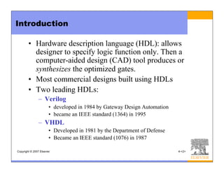 Copyright © 2007 Elsevier 4-<2>
Introduction
• Hardware description language (HDL): allows
designer to specify logic function only. Then a
computer-aided design (CAD) tool produces or
synthesizes the optimized gates.
• Most commercial designs built using HDLs
• Two leading HDLs:
– Verilog
• developed in 1984 by Gateway Design Automation
• became an IEEE standard (1364) in 1995
– VHDL
• Developed in 1981 by the Department of Defense
• Became an IEEE standard (1076) in 1987
 