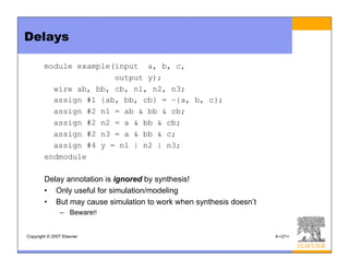 Copyright © 2007 Elsevier 4-<21>
Delays
module example(input a, b, c,
output y);
wire ab, bb, cb, n1, n2, n3;
assign #1 {ab, bb, cb} = ~{a, b, c};
assign #2 n1 = ab & bb & cb;
assign #2 n2 = a & bb & cb;
assign #2 n3 = a & bb & c;
assign #4 y = n1 | n2 | n3;
endmodule
Delay annotation is ignored by synthesis!
• Only useful for simulation/modeling
• But may cause simulation to work when synthesis doesn’t
– Beware!!
 
