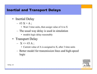 Inertial and Transport Delays
• Inertial Delay
– #3 X = A ;
• Wait 3 time units, then assign value of A to X
– The usual way delay is used in simulation
• models logic delay reasonably
• Transport Delay
– X <= #3 A ;
• Current value of A is assigned to X, after 3 time units
– Better model for transmission lines and high-speed
logic
Verilog - 22
 