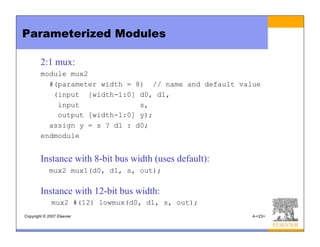 Copyright © 2007 Elsevier 4-<23>
Parameterized Modules
2:1 mux:
module mux2
#(parameter width = 8) // name and default value
(input [width-1:0] d0, d1,
input s,
output [width-1:0] y);
assign y = s ? d1 : d0;
endmodule
Instance with 8-bit bus width (uses default):
mux2 mux1(d0, d1, s, out);
Instance with 12-bit bus width:
mux2 #(12) lowmux(d0, d1, s, out);
 