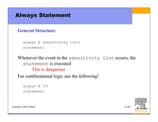 Copyright © 2007 Elsevier 4-<25>
Always Statement
General Structure:
always @ (sensitivity list)
statement;
Whenever the event in the sensitivity list occurs, the
statement is executed
This is dangerous
For combinational logic use the following!
always @ (*)
statement;
 