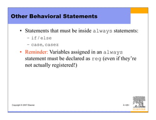 Copyright © 2007 Elsevier 4-<26>
Other Behavioral Statements
• Statements that must be inside always statements:
– if / else
– case, casez
• Reminder: Variables assigned in an always
statement must be declared as reg (even if they’re
not actually registered!)
 