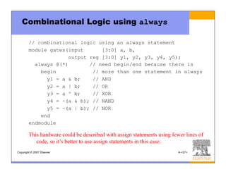 Copyright © 2007 Elsevier 4-<27>
Combinational Logic using always
// combinational logic using an always statement
module gates(input [3:0] a, b,
output reg [3:0] y1, y2, y3, y4, y5);
always @(*) // need begin/end because there is
begin // more than one statement in always
y1 = a & b; // AND
y2 = a | b; // OR
y3 = a ^ b; // XOR
y4 = ~(a & b); // NAND
y5 = ~(a | b); // NOR
end
endmodule
This hardware could be described with assign statements using fewer lines of
code, so it’s better to use assign statements in this case.
 