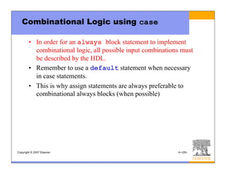 Copyright © 2007 Elsevier 4-<29>
Combinational Logic using case
• In order for an always block statement to implement
combinational logic, all possible input combinations must
be described by the HDL.
• Remember to use a default statement when necessary
in case statements.
• This is why assign statements are always preferable to
combinational always blocks (when possible)
 