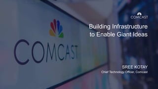 Building Infrastructure
to Enable Giant Ideas
SREE KOTAY
Chief Technology Officer, Comcast
 