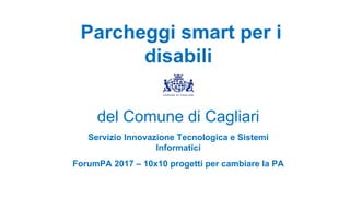 Parcheggi smart per i
disabili
del Comune di Cagliari
Servizio Innovazione Tecnologica e Sistemi
Informatici
ForumPA 2017 – 10x10 progetti per cambiare la PA
 