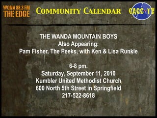 Community Calendar


       THE WANDA MOUNTAIN BOYS
              Also Appearing:
Pam Fisher, The Peeks, with Ken & Lisa Runkle

                   6-8 pm.
        Saturday, September 11, 2010
      Kumbler United Methodist Church
      600 North 5th Street in Springfield
                217-522-8618
 